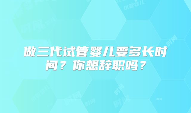 做三代试管婴儿要多长时间？你想辞职吗？