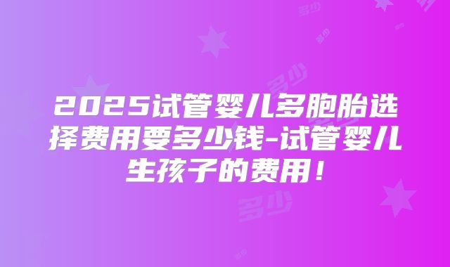 2025试管婴儿多胞胎选择费用要多少钱-试管婴儿生孩子的费用！
