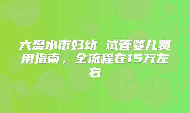 六盘水市妇幼 试管婴儿费用指南,全流程在15万左右