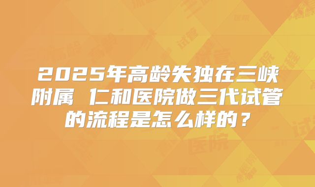 2025年高龄失独在三峡附属 仁和医院做三代试管的流程是怎么样的?
