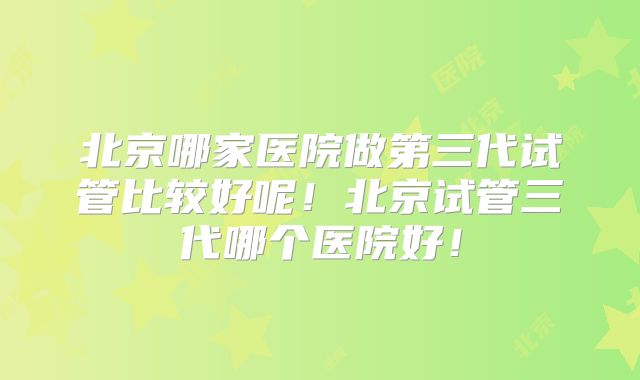 北京哪家医院做第三代试管比较好呢!北京试管三代哪个医院好!