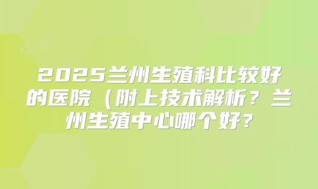 2025兰州生殖科比较好的医院(附上技术解析?兰州生殖中心哪个好?