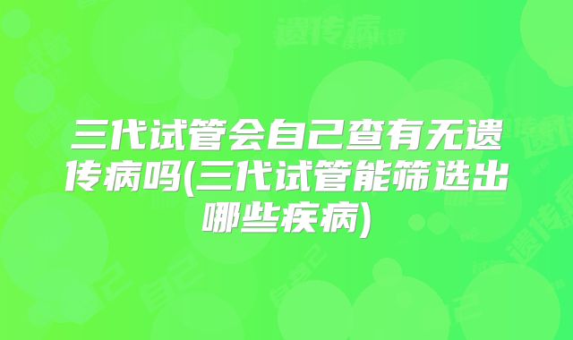 三代试管会自己查有无遗传病吗(三代试管能筛选出哪些疾病)