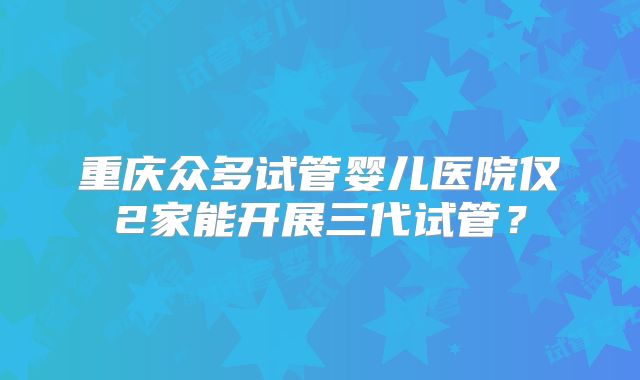 重庆众多试管婴儿医院仅2家能开展三代试管？