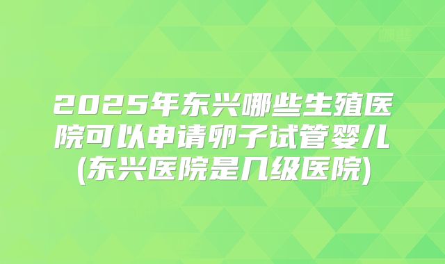 2025年东兴哪些生殖医院可以申请卵子试管婴儿(东兴医院是几级医院)