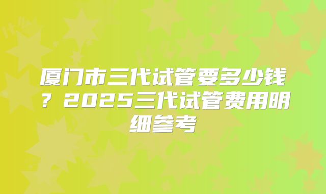 厦门市三代试管要多少钱？2025三代试管费用明细参考
