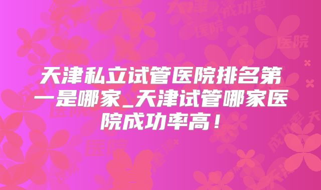 天津私立试管医院排名第一是哪家_天津试管哪家医院成功率高！