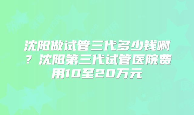 沈阳做试管三代多少钱啊？沈阳第三代试管医院费用10至20万元
