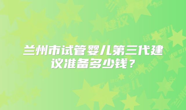 兰州市试管婴儿第三代建议准备多少钱？