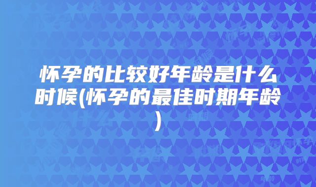 怀孕的比较好年龄是什么时候(怀孕的最佳时期年龄)