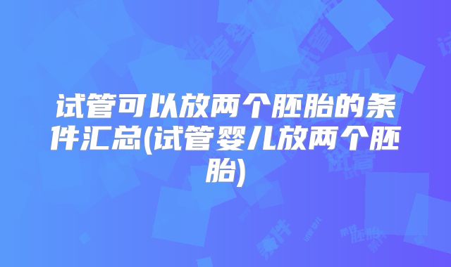 试管可以放两个胚胎的条件汇总(试管婴儿放两个胚胎)