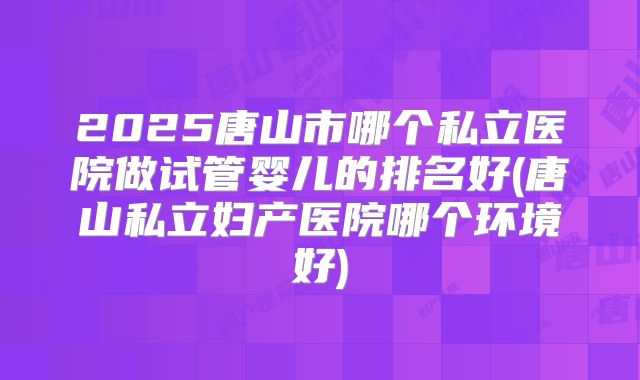 2025唐山市哪个私立医院做试管婴儿的排名好(唐山私立妇产医院哪个环境好)