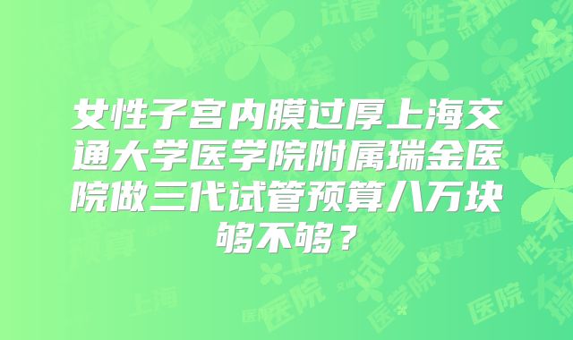 女性子宫内膜过厚上海交通大学医学院附属瑞金医院做三代试管预算八万块够不够?