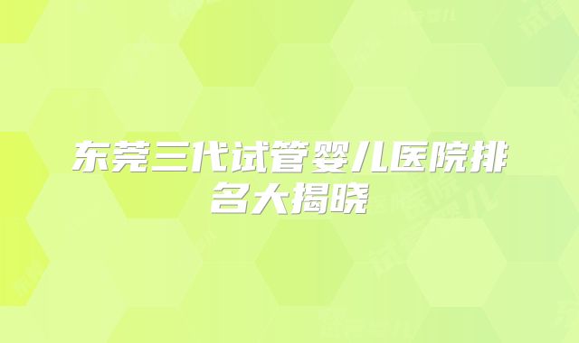 东莞三代试管婴儿医院排名大揭晓