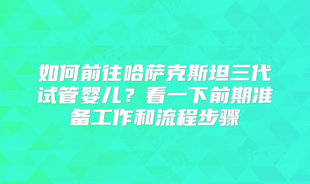 如何前往哈萨克斯坦三代试管婴儿？看一下前期准备工作和流程步骤