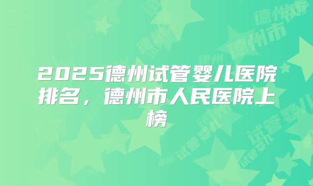 2025德州试管婴儿医院排名,德州市人民医院上榜