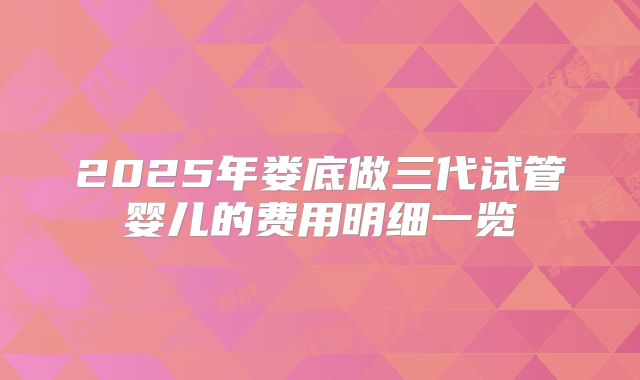 2025年娄底做三代试管婴儿的费用明细一览