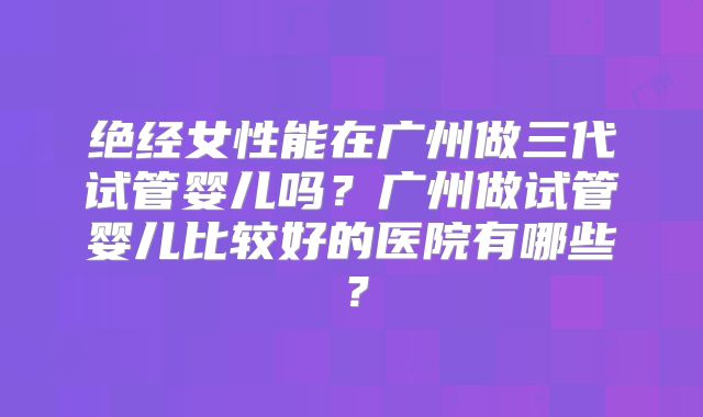 绝经女性能在广州做三代试管婴儿吗?广州做试管婴儿比较好的医院有哪些?