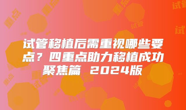 试管移植后需重视哪些要点？四重点助力移植成功聚焦篇 2024版