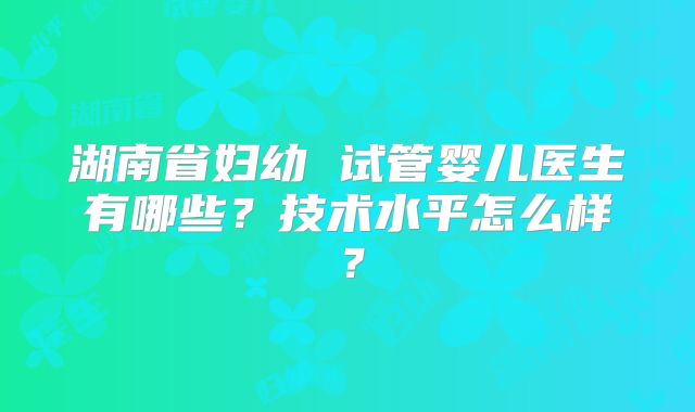 湖南省妇幼 试管婴儿医生有哪些？技术水平怎么样？