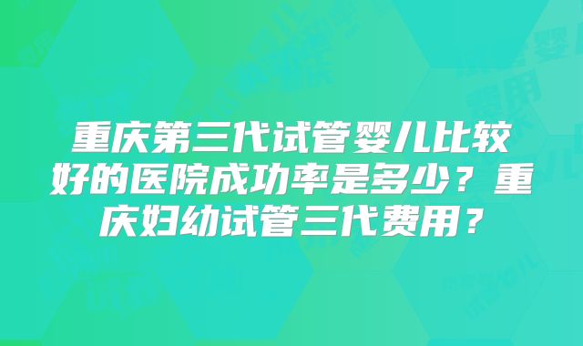 重庆第三代试管婴儿比较好的医院成功率是多少？重庆妇幼试管三代费用？