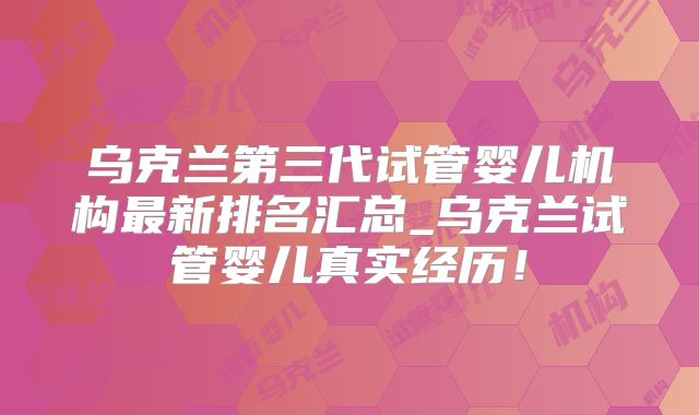 乌克兰第三代试管婴儿机构最新排名汇总_乌克兰试管婴儿真实经历！