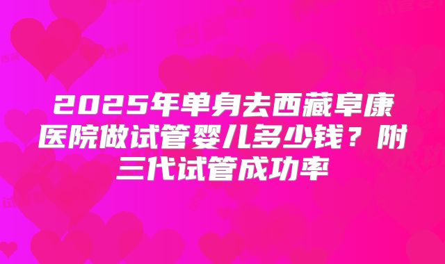 2025年单身去西藏阜康医院做试管婴儿多少钱?附三代试管成功率