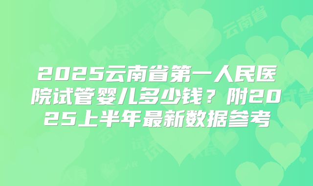 2025云南省第一人民医院试管婴儿多少钱？附2025上半年最新数据参考