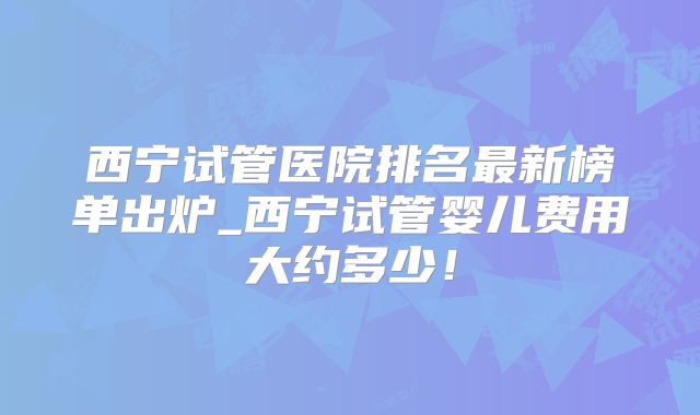 西宁试管医院排名最新榜单出炉_西宁试管婴儿费用大约多少！