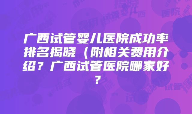 广西试管婴儿医院成功率排名揭晓(附相关费用介绍?广西试管医院哪家好?