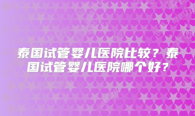泰国试管婴儿医院比较?泰国试管婴儿医院哪个好?
