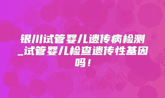 银川试管婴儿遗传病检测_试管婴儿检查遗传性基因吗！