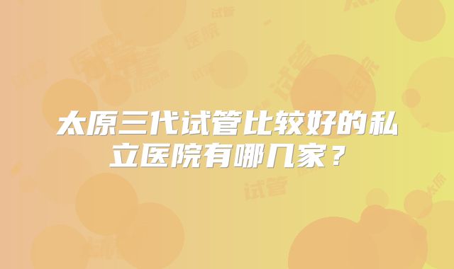 太原三代试管比较好的私立医院有哪几家？