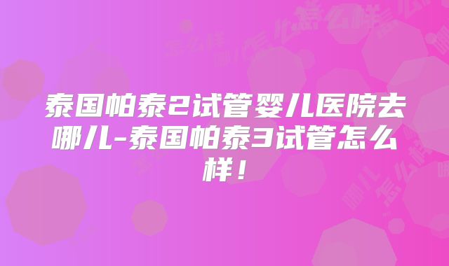 泰国帕泰2试管婴儿医院去哪儿-泰国帕泰3试管怎么样!