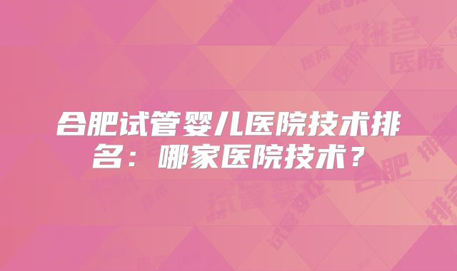 合肥试管婴儿医院技术排名：哪家医院技术？