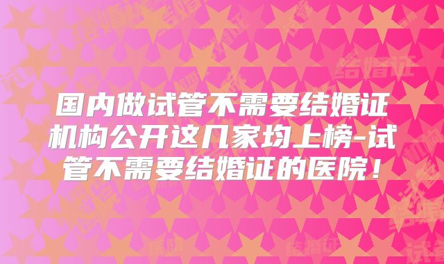 国内做试管不需要结婚证机构公开这几家均上榜-试管不需要结婚证的医院！