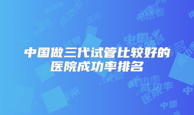 中国做三代试管比较好的医院成功率排名
