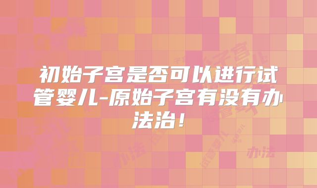初始子宫是否可以进行试管婴儿-原始子宫有没有办法治!