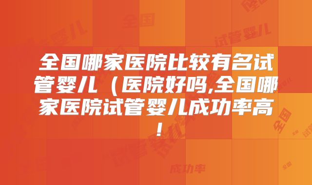 全国哪家医院比较有名试管婴儿（医院好吗,全国哪家医院试管婴儿成功率高！