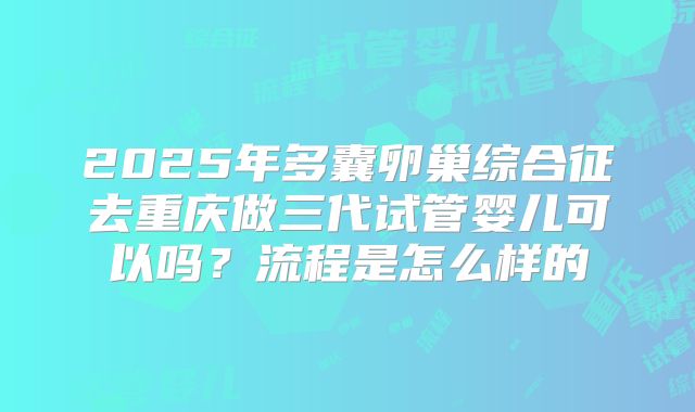 2025年多囊卵巢综合征去重庆做三代试管婴儿可以吗?流程是怎么样的