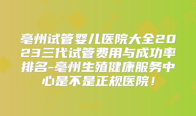 亳州试管婴儿医院大全2023三代试管费用与成功率排名-亳州生殖健康服务中心是不是正规医院!