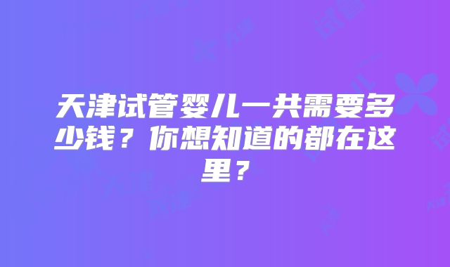 天津试管婴儿一共需要多少钱？你想知道的都在这里？