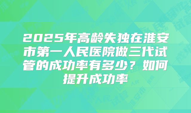 2025年高龄失独在淮安市第一人民医院做三代试管的成功率有多少？如何提升成功率