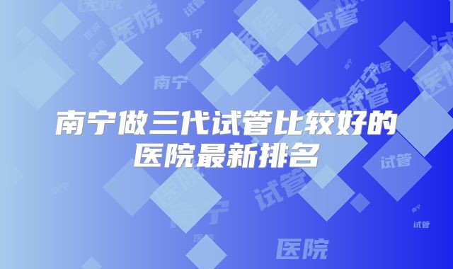 南宁做三代试管比较好的医院最新排名