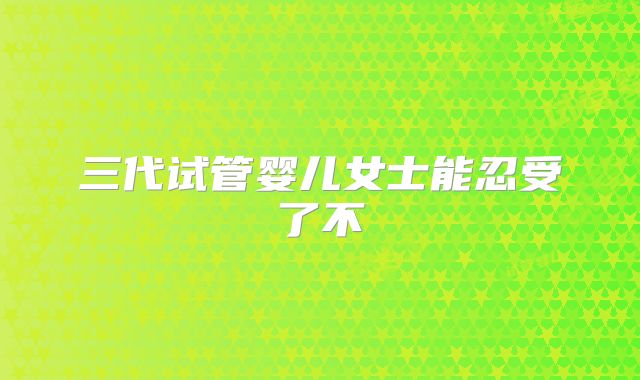 三代试管婴儿女士能忍受了不