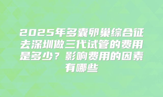 2025年多囊卵巢综合征去深圳做三代试管的费用是多少?影响费用的因素有哪些