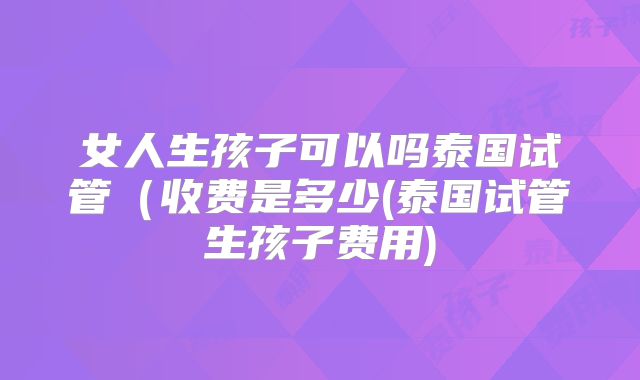 女人生孩子可以吗泰国试管(收费是多少(泰国试管生孩子费用)