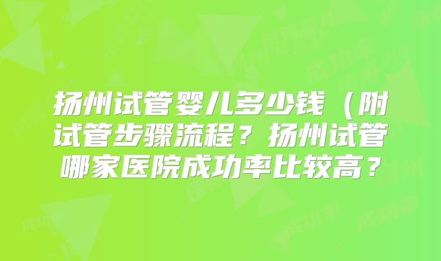 扬州试管婴儿多少钱（附试管步骤流程？扬州试管哪家医院成功率比较高？