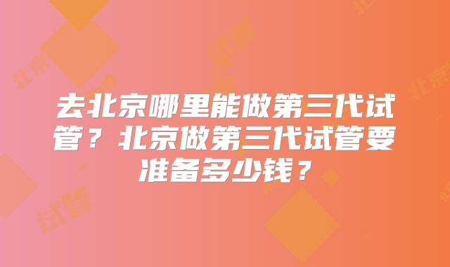 去北京哪里能做第三代试管?北京做第三代试管要准备多少钱?