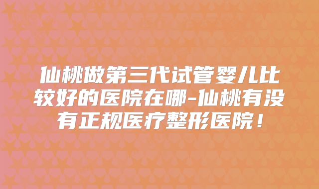 仙桃做第三代试管婴儿比较好的医院在哪-仙桃有没有正规医疗整形医院！